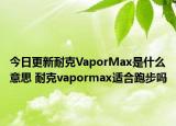 今日更新耐克VaporMax是什么意思 耐克vapormax適合跑步嗎