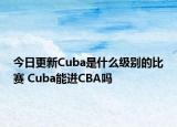 今日更新Cuba是什么級別的比賽 Cuba能進(jìn)CBA嗎