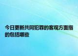 今日更新共同犯罪的客觀方面指的包括哪些