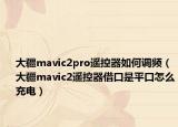 大疆mavic2pro遙控器如何調頻（大疆mavic2遙控器借口是平口怎么充電）