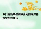 今日更新單位解除合同的經濟補償金包含什么