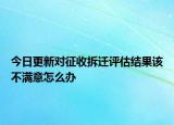 今日更新對征收拆遷評估結果該不滿意怎么辦