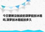 今日更新沒(méi)削皮的菠蘿能放冰箱嗎,菠蘿放冰箱能放多久