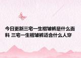 今日更新三宅一生褶皺褲是什么面料 三宅一生褶皺褲適合什么人穿