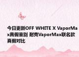 今日更新OFF WHITE X VaporMax真假鑒別 耐克VaporMax聯(lián)名款真假對(duì)比