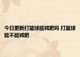 今日更新打籃球能減肥嗎 打籃球能不能減肥