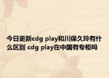 今日更新cdg play和川保久玲有什么區(qū)別 cdg play在中國有專柜嗎