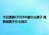 今日更新CITIZEN是什么牌子 西鐵城屬于什么檔次