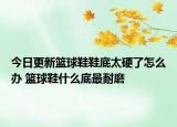 今日更新籃球鞋鞋底太硬了怎么辦 籃球鞋什么底最耐磨