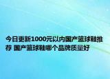 今日更新1000元以內(nèi)國產(chǎn)籃球鞋推薦 國產(chǎn)籃球鞋哪個(gè)品牌質(zhì)量好