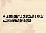 今日更新生鮮怎么清洗最干凈,當(dāng)心這些食物會越洗越臟