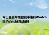 今日更新蘋果智能手表叫iWatch嗎 iWatch能貼膜嗎