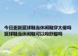 今日更新籃球鞋當(dāng)休閑鞋穿太傻嗎 籃球鞋當(dāng)休閑鞋可以嗎舒服嗎