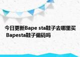 今日更新Bape sta鞋子去哪里買 Bapesta鞋子偏碼嗎