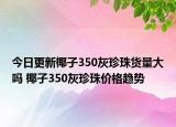 今日更新椰子350灰珍珠貨量大嗎 椰子350灰珍珠價(jià)格趨勢(shì)