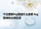 今日更新fog復(fù)線什么意思 fog復(fù)線和主線區(qū)別