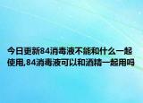 今日更新84消毒液不能和什么一起使用,84消毒液可以和酒精一起用嗎