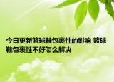 今日更新籃球鞋包裹性的影響 籃球鞋包裹性不好怎么解決