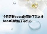 今日更新boost鞋面破了怎么補(bǔ) boost鞋底破了怎么辦