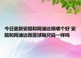 今日更新安踏和阿迪達斯哪個好 安踏和阿迪達斯籃球鞋尺碼一樣嗎