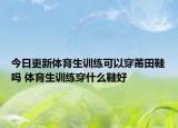 今日更新體育生訓(xùn)練可以穿莆田鞋嗎 體育生訓(xùn)練穿什么鞋好