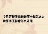 今日更新籃球鞋鞋面卡腳怎么辦 鞋面底壓腳背怎么處理