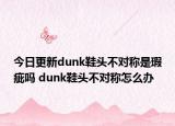 今日更新dunk鞋頭不對稱是瑕疵嗎 dunk鞋頭不對稱怎么辦