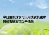 今日更新球衣可以用洗衣機脫水嗎或者球衣可以干洗嗎