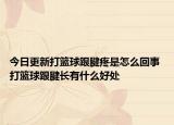 今日更新打籃球跟腱疼是怎么回事 打籃球跟腱長有什么好處