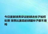 今日更新球員穿過的球衣襪子如何處理 球員比賽后的球服襪子都不用嗎