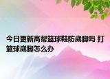 今日更新高幫籃球鞋防崴腳嗎 打籃球崴腳怎么辦