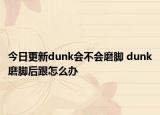 今日更新dunk會不會磨腳 dunk磨腳后跟怎么辦