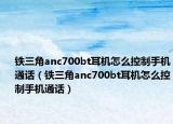 鐵三角anc700bt耳機怎么控制手機通話（鐵三角anc700bt耳機怎么控制手機通話）