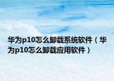 華為p10怎么卸載系統(tǒng)軟件（華為p10怎么卸載應(yīng)用軟件）