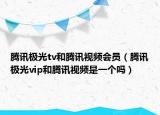 騰訊極光tv和騰訊視頻會(huì)員（騰訊極光vip和騰訊視頻是一個(gè)嗎）