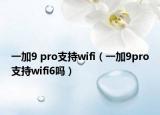 一加9 pro支持wifi（一加9pro支持wifi6嗎）