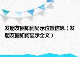 發(fā)朋友圈如何顯示位置信息（發(fā)朋友圈如何顯示全文）