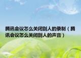 騰訊會議怎么關閉別人的錄制（騰訊會議怎么關閉別人的聲音）