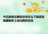 今日更新沈騰語音包怎么下載百度地圖獨家上線沈騰語音包