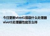 今日更新vivot1搭載什么處理器vivot1處理器性能怎么樣