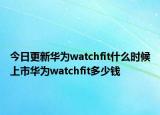 今日更新華為watchfit什么時候上市華為watchfit多少錢