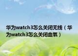 華為watch3怎么關(guān)閉無線（華為watch3怎么關(guān)閉血氧）
