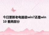 今日更新老電腦裝win7還是win10 看兩部分