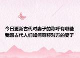 今日更新古代對(duì)妻子的稱呼有哪些我國(guó)古代人們?nèi)绾巫鸱Q對(duì)方的妻子