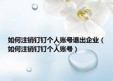 如何注銷釘釘個人賬號退出企業(yè)（如何注銷釘釘個人賬號）
