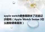 apple watch健身跟蹤關了還能記步數(shù)嗎（Apple Watch Series 3怎么刪除健身朋友）