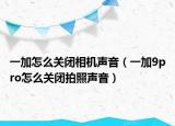 一加怎么關(guān)閉相機聲音（一加9pro怎么關(guān)閉拍照聲音）