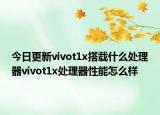 今日更新vivot1x搭載什么處理器vivot1x處理器性能怎么樣