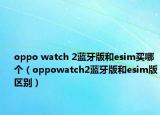 oppo watch 2藍(lán)牙版和esim買哪個（oppowatch2藍(lán)牙版和esim版區(qū)別）