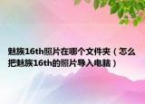 魅族16th照片在哪個文件夾（怎么把魅族16th的照片導(dǎo)入電腦）